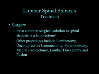 Lumbar Spinal Stenosis
Treatment
• Surgery
– most common surgical solution to spinal
stenosis is a laminectomy
– Other procedures include Laminotomy,
Decompressive Laminectomy, Foraminotomy,
Medial Facetectomy, Lumbar Discectomy and
Fusion
 