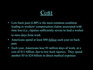 Co$t
• Low-back pain (LBP) is the most common condition
leading to workers' compensation claims associated with
time loss (i.e., injuries sufficiently severe to lead a worker
to miss days from work
• Americans spend at least $90 billion each year on back
pain
• Each year, Americans lose 93 million days of work, at a
cost of $11 billion, due to low back injuries. They spend
another $5 to $24 billion in direct medical expenses
 