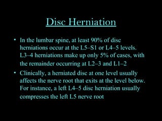 Disc Herniation
• In the lumbar spine, at least 90% of disc
herniations occur at the L5–S1 or L4–5 levels.
L3–4 herniations make up only 5% of cases, with
the remainder occurring at L2–3 and L1–2
• Clinically, a herniated disc at one level usually
affects the nerve root that exits at the level below.
For instance, a left L4–5 disc herniation usually
compresses the left L5 nerve root
 