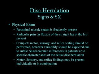 Disc Herniation
Signs & SX
• Physical Exam
– Paraspinal muscle spasm is frequently present
– Radicular pain on flexion of the straight leg at the hip
present
– Complete motor, sensory, and reflex testing should be
performed, however variability should be expected due
to subtle neuroanatomic differences in patients or to
specific characteristics of the actual disc herniation
– Motor, Sensory, and reflex findings may be present
individually or in combination
 