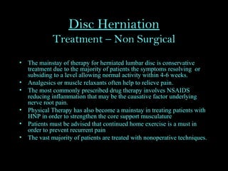 Disc Herniation
Treatment – Non Surgical
• The mainstay of therapy for herniated lumbar disc is conservative
treatment due to the majority of patients the symptoms resolving or
subsiding to a level allowing normal activity within 4-6 weeks.
• Analgesics or muscle relaxants often help to relieve pain.
• The most commonly prescribed drug therapy involves NSAIDS
reducing inflammation that may be the causative factor underlying
nerve root pain.
• Physical Therapy has also become a mainstay in treating patients with
HNP in order to strengthen the core support musculature
• Patients must be advised that continued home exercise is a must in
order to prevent recurrent pain
• The vast majority of patients are treated with nonoperative techniques.
 
