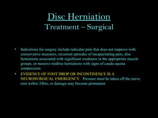 Disc Herniation
Treatment – Surgical
• Indications for surgery include radicular pain that does not improve with
conservative measures, recurrent episodes of incapacitating pain, disc
herniations associated with significant weakness in the appropriate muscle
groups, or massive midline herniations with signs of cauda equina
compression
• EVIDENCE OF FOOT DROP OR INCONTINENCE IS A
NEUROSURGICAL EMERGENCY. Pressure must be taken off the nerve
root within 24hrs, or damage may become permanent
 