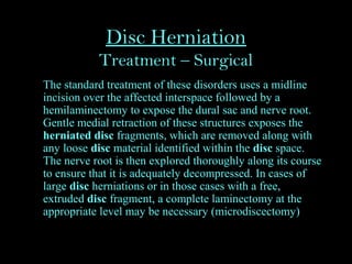 Disc Herniation
Treatment – Surgical
The standard treatment of these disorders uses a midline
incision over the affected interspace followed by a
hemilaminectomy to expose the dural sac and nerve root.
Gentle medial retraction of these structures exposes the
herniated disc fragments, which are removed along with
any loose disc material identified within the disc space.
The nerve root is then explored thoroughly along its course
to ensure that it is adequately decompressed. In cases of
large disc herniations or in those cases with a free,
extruded disc fragment, a complete laminectomy at the
appropriate level may be necessary (microdiscectomy)
 