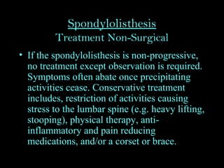 Spondylolisthesis
Treatment Non-Surgical
• If the spondylolisthesis is non-progressive,
no treatment except observation is required.
Symptoms often abate once precipitating
activities cease. Conservative treatment
includes, restriction of activities causing
stress to the lumbar spine (e.g. heavy lifting,
stooping), physical therapy, anti-
inflammatory and pain reducing
medications, and/or a corset or brace.
 
