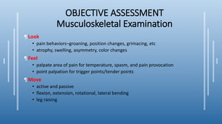 OBJECTIVE ASSESSMENT
Musculoskeletal Examination
¶ Look
• pain behaviors–groaning, position changes, grimacing, etc
• atrophy, swelling, asymmetry, color changes
¶ Feel
• palpate area of pain for temperature, spasm, and pain provocation
• point palpation for trigger points/tender points
¶ Move
• active and passive
• flexion, extension, rotational, lateral bending
• leg raising
 