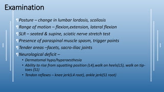 Examination
¶Posture – change in lumbar lordosis, scoliosis
¶Range of motion – flexion,extension, lateral flexion
¶SLR – seated & supine, sciatic nerve stretch test
¶Presence of paraspinal muscle spasm, trigger points
¶Tender areas –facets, sacro-iliac joints
¶Neurological deficit –
• Dermatomal hypo/hyperaesthesia
• Ability to rise from squatting position (L4),walk on heels(L5), walk on tip-
toes (S1)
• Tendon reflexes – knee jerk(L4 root), ankle jerk(S1 root)
 