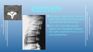 Diagnostic Studies
Myelogram & Post CT
¶myelogram consists of a series of
plain xrays with a contrast agent
injected into the thecal sac.
¶The C.A.T. scan that usually
follows the myelogram depicts
this same anatomy from a C.A.T.
scan perspective
 