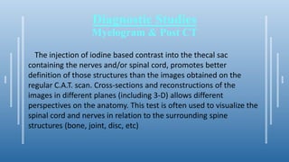 Diagnostic Studies
Myelogram & Post CT
The injection of iodine based contrast into the thecal sac
containing the nerves and/or spinal cord, promotes better
definition of those structures than the images obtained on the
regular C.A.T. scan. Cross-sections and reconstructions of the
images in different planes (including 3-D) allows different
perspectives on the anatomy. This test is often used to visualize the
spinal cord and nerves in relation to the surrounding spine
structures (bone, joint, disc, etc)
 