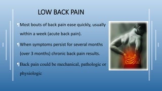 LOW BACK PAIN
¶Most bouts of back pain ease quickly, usually
within a week (acute back pain).
¶When symptoms persist for several months
(over 3 months) chronic back pain results.
¶Back pain could be mechanical, pathologic or
physiologic
 