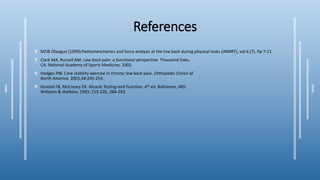 References
¶ MOB Olaogun (1999):Pathomenchanics and force analysis at the low back during physical tasks (JNMRT), vol 4 (7). Pp 7-11
¶ Clark MA, Russell AM. Low back pain: a functional perspective. Thousand Oaks,
CA: National Academy of Sports Medicine; 2002.
¶ Hodges PW. Core stability exercise in chronic low back pain. Orthopedic Clinics of
North America. 2003;34:245-254.
¶ Kendall FB, McCreary EK. Muscle Testing and Function. 4th ed. Baltimore, MD:
Williams & Watkins; 1993: 215-226, 284-293.
 