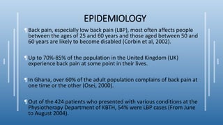 EPIDEMIOLOGY
¶Back pain, especially low back pain (LBP), most often affects people
between the ages of 25 and 60 years and those aged between 50 and
60 years are likely to become disabled (Corbin et al, 2002).
¶Up to 70%-85% of the population in the United Kingdom (UK)
experience back pain at some point in their lives.
¶In Ghana, over 60% of the adult population complains of back pain at
one time or the other (Osei, 2000).
¶Out of the 424 patients who presented with various conditions at the
Physiotherapy Department of KBTH, 54% were LBP cases (From June
to August 2004).
 