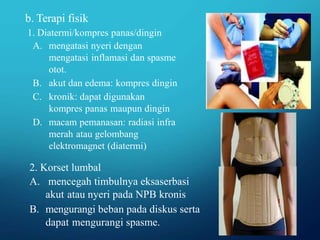 b. Terapi fisik
1. Diatermi/kompres panas/dingin
A. mengatasi nyeri dengan
mengatasi inflamasi dan spasme
otot.
B. akut dan edema: kompres dingin
C. kronik: dapat digunakan
kompres panas maupun dingin
D. macam pemanasan: radiasi infra
merah atau gelombang
elektromagnet (diatermi)
2. Korset lumbal
A. mencegah timbulnya eksaserbasi
akut atau nyeri pada NPB kronis
B. mengurangi beban pada diskus serta
dapat mengurangi spasme.
 