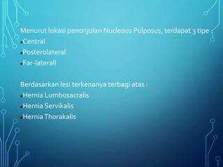 Menurut lokasi penonjolan Nucleous Pulposus, terdapat 3 tipe :
Central
Posterolateral
Far-laterall
Berdasarkan lesi terkenanya terbagi atas :
Hernia Lumbosacralis
Hernia Servikalis
HerniaThorakalis
 