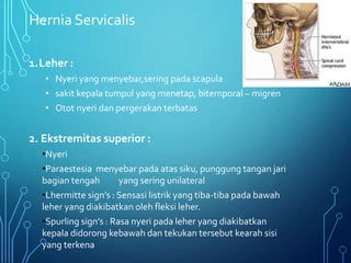 Hernia Servicalis
1.Leher :
• Nyeri yang menyebar,sering pada scapula
• sakit kepala tumpul yang menetap, bitemporal ~ migren
• Otot nyeri dan pergerakan terbatas
2. Ekstremitas superior :
•Nyeri
•Paraestesia menyebar pada atas siku, punggung tangan jari
bagian tengah yang sering unilateral
•Lhermitte sign’s : Sensasi listrik yang tiba-tiba pada bawah
leher yang diakibatkan oleh fleksi leher.
•Spurling sign’s : Rasa nyeri pada leher yang diakibatkan
kepala didorong kebawah dan tekukan tersebut kearah sisi
yang terkena
 