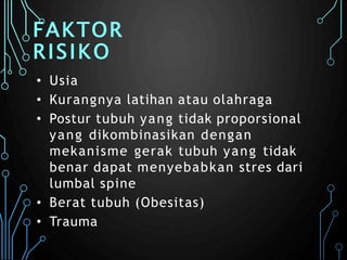 FAKTOR
RISIKO
• Usia
• Kurangnya latihan atau olahraga
• Postur tubuh yang tidak proporsional
yang dikombinasikan dengan
mekanisme gerak tubuh yang tidak
benar dapat menyebabkan stres dari
lumbal spine
• Berat tubuh (Obesitas)
• Trauma
 
