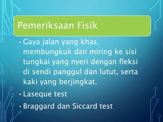 Pemeriksaan Fisik
•Gaya jalan yang khas,
membungkuk dan miring ke sisi
tungkai yang nyeri dengan fleksi
di sendi panggul dan lutut, serta
kaki yang berjingkat.
•Laseque test
•Braggard dan Siccard test
 