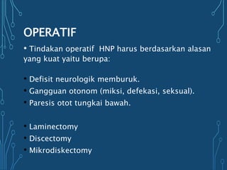 OPERATIF
• Tindakan operatif HNP harus berdasarkan alasan
yang kuat yaitu berupa:
• Defisit neurologik memburuk.
• Gangguan otonom (miksi, defekasi, seksual).
• Paresis otot tungkai bawah.
• Laminectomy
• Discectomy
• Mikrodiskectomy
 