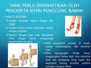 YANG PERLU DIPERHATIKAN OLEH
PENDERITA NYERI PUNGGUNG BAWAH
1. WAKTU BERDIRI
➢Jangan memakai sepatu dengan hak
tinggi
➢Jangan berdiri waktu yang lama, selingi
dengan jongkok
➢Berdiri dengan satu kaki
lebih tinggi
diletakkan
mengurangi
untuk
hiperlordosis lumbal
➢Bila mengambil sesuatu di tanah,
membungkuk, tapi tekuklah
jangan
lutut
➢Bila mengangkat benda berat,
renggangkan kedua kaki lalu tekuklah
lutut dan punggung tetap tegak dan
angkatlah barang tersebut sedekat
mungkin dengan tubuh
 