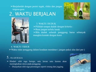 – Dianjurkan oleh raga perorangan seperti renang dan jogging.
2. WAKTU BERJALAN
➢Berjalanlah dengan posisi tegak, rileks dan jangan
tergesa-gesa
4. WAKTU TIDUR
➢Waktu tidur punggung dalam keadaan mendatar ( jangan pakai alas dari per )
5. OLAH RAGA
➢ Hindari oleh raga beregu, satu lawan satu karena akan
meningkatkan stress pada punggung
3. WAKTU DUDUK
➢Pilihlah tempat duduk dengan kriteria :
➢Busa jangan terlalu lunak
➢Bila duduk seluruh punggung harus
mungkin kontak dengan kursi
sebanyak
 