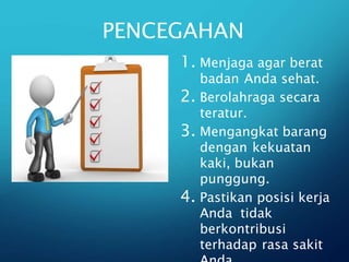 PENCEGAHAN
1. Menjaga agar berat
badan Anda sehat.
2. Berolahraga secara
teratur.
3. Mengangkat barang
dengan kekuatan
kaki, bukan
punggung.
4. Pastikan posisi kerja
Anda tidak
berkontribusi
terhadap rasa sakit
 