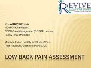 LOW BACK PAIN ASSESSMENT
DR. VARUN SINGLA
MD (PGI Chandigarh)
PDCC-Pain Management (SGPGI Lucknow)
Fellow FPCI (Mumbai)
Member, Indian Society for Study of Pain
Peer Reviewer, Cochrane PaPaS, UK
 