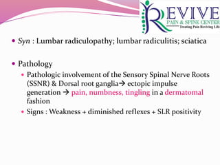 Syn : Lumbar radiculopathy; lumbar radiculitis; sciatica
 Pathology
 Pathologic involvement of the Sensory Spinal Nerve Roots
(SSNR) & Dorsal root ganglia ectopic impulse
generation  pain, numbness, tingling in a dermatomal
fashion
 Signs : Weakness + diminished reflexes + SLR positivity
 