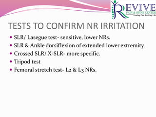 TESTS TO CONFIRM NR IRRITATION
 SLR/ Lasegue test- sensitive, lower NRs.
 SLR & Ankle dorsiflexion of extended lower extremity.
 Crossed SLR/ X-SLR- more specific.
 Tripod test
 Femoral stretch test- L2 & L3 NRs.
 