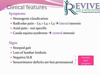 Clinical features
Symptoms
 Neurogenic claudication
 Radicular pain – L5 > L4 > L3  lateral stenosis
 Axial pain - not specific
 Cauda equina syndrome  central stenosis
Signs
 Stooped gait
 Loss of lumbar lordosis
 Negative SLR
 Sensorimotor deficits are less pronounced
chronic,
slow
progress
 
