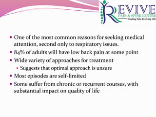  One of the most common reasons for seeking medical
attention, second only to respiratory issues.
 84% of adults will have low back pain at some point
 Wide variety of approaches for treatment
 Suggests that optimal approach is unsure
 Most episodes are self-limited
 Some suffer from chronic or recurrent courses, with
substantial impact on quality of life
 