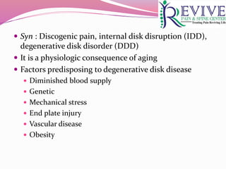  Syn : Discogenic pain, internal disk disruption (IDD),
degenerative disk disorder (DDD)
 It is a physiologic consequence of aging
 Factors predisposing to degenerative disk disease
 Diminished blood supply
 Genetic
 Mechanical stress
 End plate injury
 Vascular disease
 Obesity
 