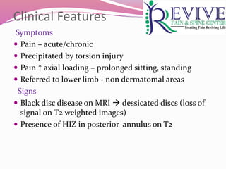 Clinical Features
Symptoms
 Pain – acute/chronic
 Precipitated by torsion injury
 Pain ↑ axial loading – prolonged sitting, standing
 Referred to lower limb - non dermatomal areas
Signs
 Black disc disease on MRI  dessicated discs (loss of
signal on T2 weighted images)
 Presence of HIZ in posterior annulus on T2
 