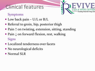 Clinical features
Symptoms
 Low back pain – U/L or B/L
 Referral to groin, hip, posterior thigh
 Pain ↑ on twisting, extension, sitting, standing
 Pain ↓ on forward flexion, rest, walking
Signs
 Localized tenderness over facets
 No neurological deficits
 Normal SLR
 