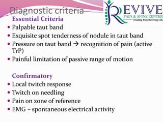 Diagnostic criteria
Essential Criteria
 Palpable taut band
 Exquisite spot tenderness of nodule in taut band
 Pressure on taut band  recognition of pain (active
TrP)
 Painful limitation of passive range of motion
Confirmatory
 Local twitch response
 Twitch on needling
 Pain on zone of reference
 EMG – spontaneous electrical activity
 