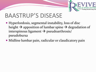 BAASTRUP’S DISEASE
 Hyperlordosis, segmental instability, loss of disc
height  apposition of lumbar spine  degradation of
interspinous ligament  pseudoarthrosis/
pseudobursa
 Midline lumbar pain, radicular or claudicatory pain
 