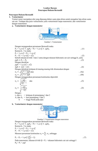 Lembar Bacaan
Penerapan Hukum Bernoulli
Penerapan Hukum Bernoulli
1. Venturimeter
Venturi meter merupakan alat yang dipasang dalam suatu pipa aliran untuk mengukur laju aliran suatu
zat cair. Terdapat dua jenis venturimeter yaitu venturimeter tanpa manometer, dan venturimeter
dengan manometer.
a. Venturimeter dengan manometer
Gambar 1. Venturimeter
Dengan menggunakan persamaan Bernoulli maka
P1 + ½ = P2 + ½ ...(1)
Karena h1 = h2 maka
P1 + ½ = P2 + ½
P1 – P2 = ½ ...(2)
Selisih tekanan di titik 1 dan 2 sama dengan tekanan hidrostatis zat cair setinggi h, yaitu
...(3)
Dengan demikian
= ½
...(4)
Dengan demikian kelajuan di masing-masing titik dirumuskan dengan
atau …(4a)
…(4b)
Dengan menggunakan persamaan kontinuitas diperoleh
dan ...(5)
...(6)
Dengan :
v1 dan v2 = kelajuan di penampang 1 dan 2
A1 dan A2 = luas penampang 1 dan 2
h = tinggi fluida pada pipa
b. Venturimeter dengan manometer
Gambar 2. Venturimeter dengan manometer
Dengan menggunakan persamaan Bernoulli maka
P1 + ½ = P2 + ½
Karena h1 = h2 maka
P1 + ½ = P2 + ½
P1 – P2 = ½
Menurut persamaan kontinuitas , sehingga
P1 – P2 = ½ ...(7)
Pada manometer, tekanan di titik Q = P1 + tekanan hidrostatis zat cair setinggi l
PQ = P1 +
 