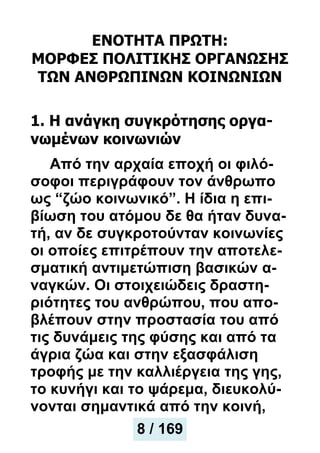 ΕΝΟΤΗΤΑ ΠΡΩΤΗ:
ΜΟΡΦΕΣ ΠΟΛΙΤΙΚΗΣ ΟΡΓΑΝΩΣΗΣ
ΤΩΝ ΑΝΘΡΩΠΙΝΩΝ ΚΟΙΝΩΝΙΩΝ
1. Η ανάγκη συγκρότησης οργα-
νωμένων κοινωνιών
Από την αρχαία εποχή οι φιλό-
σοφοι περιγράφουν τον άνθρωπο
ως “ζώο κοινωνικό”. Η ίδια η επι-
βίωση του ατόμου δε θα ήταν δυνα-
τή, αν δε συγκροτούνταν κοινωνίες
οι οποίες επιτρέπουν την αποτελε-
σματική αντιμετώπιση βασικών α-
ναγκών. Οι στοιχειώδεις δραστη-
ριότητες του ανθρώπου, που απο-
βλέπουν στην προστασία του από
τις δυνάμεις της φύσης και από τα
άγρια ζώα και στην εξασφάλιση
τροφής με την καλλιέργεια της γης,
το κυνήγι και το ψάρεμα, διευκολύ-
νονται σημαντικά από την κοινή,
8 / 169
 