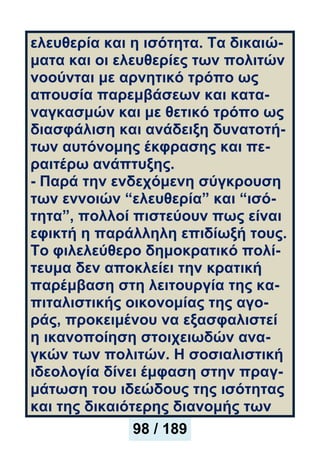 ελευθερία και η ισότητα. Τα δικαιώ-
ματα και οι ελευθερίες των πολιτών
νοούνται με αρνητικό τρόπο ως
απουσία παρεμβάσεων και κατα-
ναγκασμών και με θετικό τρόπο ως
διασφάλιση και ανάδειξη δυνατοτή-
των αυτόνομης έκφρασης και πε-
ραιτέρω ανάπτυξης.
- Παρά την ενδεχόμενη σύγκρουση
των εννοιών “ελευθερία” και “ισό-
τητα”, πολλοί πιστεύουν πως είναι
εφικτή η παράλληλη επιδίωξή τους.
Το φιλελεύθερο δημοκρατικό πολί-
τευμα δεν αποκλείει την κρατική
παρέμβαση στη λειτουργία της κα-
πιταλιστικής οικονομίας της αγο-
ράς, προκειμένου να εξασφαλιστεί
η ικανοποίηση στοιχειωδών ανα-
γκών των πολιτών. Η σοσιαλιστική
ιδεολογία δίνει έμφαση στην πραγ-
μάτωση του ιδεώδους της ισότητας
και της δικαιότερης διανομής των
98 / 189
 