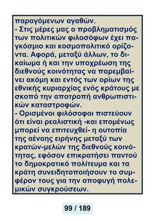 παραγόμενων αγαθών.
- Στις μέρες μας ο προβληματισμός
των πολιτικών φιλοσόφων έχει πα-
γκόσμιο και κοσμοπολιτικό ορίζο-
ντα. Αφορά, μεταξύ άλλων, το δι-
καίωμα ή και την υποχρέωση της
διεθνούς κοινότητας να παρεμβαί-
νει ακόμη και εντός των ορίων της
εθνικής κυριαρχίας ενός κράτους με
σκοπό την αποτροπή ανθρωπιστι-
κών καταστροφών.
- Ορισμένοι φιλόσοφοι πιστεύουν
ότι είναι ρεαλιστική -και επομένως
μπορεί να επιτευχθεί- η ουτοπία
της αέναης ειρήνης μεταξύ των
κρατών-μελών της διεθνούς κοινό-
τητας, εφόσον επικρατήσει παντού
το δημοκρατικό πολίτευμα και τα
κράτη συνειδητοποιήσουν το συμ-
φέρον τους για την αποφυγή πολε-
μικών συγκρούσεων.
99 / 189
 