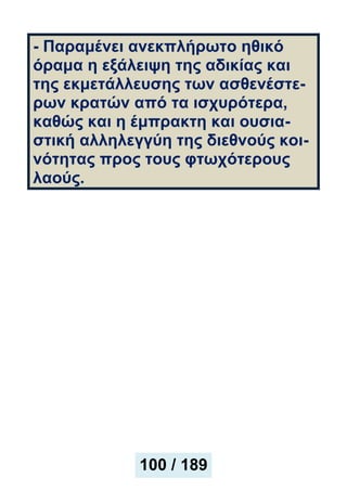 - Παραμένει ανεκπλήρωτο ηθικό
όραμα η εξάλειψη της αδικίας και
της εκμετάλλευσης των ασθενέστε-
ρων κρατών από τα ισχυρότερα,
καθώς και η έμπρακτη και ουσια-
στική αλληλεγγύη της διεθνούς κοι-
νότητας προς τους φτωχότερους
λαούς.
100 / 189
 