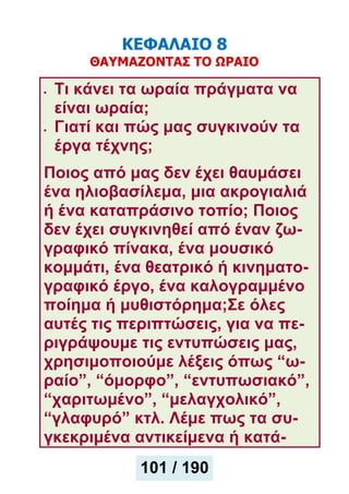 ΚΕΦΑΛΑΙΟ 8
ΘΑΥΜΑΖΟΝΤΑΣ ΤΟ ΩΡΑΙΟ
Τι κάνει τα ωραία πράγματα να
είναι ωραία;
Γιατί και πώς μας συγκινούν τα
έργα τέχνης;
Ποιος από μας δεν έχει θαυμάσει
ένα ηλιοβασίλεμα, μια ακρογιαλιά
ή ένα καταπράσινο τοπίο; Ποιος
δεν έχει συγκινηθεί από έναν ζω-
γραφικό πίνακα, ένα μουσικό
κομμάτι, ένα θεατρικό ή κινηματο-
γραφικό έργο, ένα καλογραμμένο
ποίημα ή μυθιστόρημα;Σε όλες
αυτές τις περιπτώσεις, για να πε-
ριγράψουμε τις εντυπώσεις μας,
χρησιμοποιούμε λέξεις όπως “ω-
ραίο”, “όμορφο”, “εντυπωσιακό”,
“χαριτωμένο”, “μελαγχολικό”,
“γλαφυρό” κτλ. Λέμε πως τα συ-
γκεκριμένα αντικείμενα ή κατά-
101 / 190
 