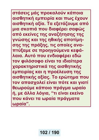 στάσεις μάς προκαλούν κάποια
αισθητική εμπειρία και πως έχουν
αισθητική αξία. Τα εξετάζουμε από
μια σκοπιά που διαφέρει σαφώς
από εκείνες της αναζήτησης της
γνώσης και της ηθικής αποτίμη-
σης της πράξης, τις οποίες ανα-
πτύξαμε σε προηγούμενα κεφά-
λαια. Αυτό που ενδιαφέρει εδώ
τον φιλόσοφο είναι τα ιδιαίτερα
χαρακτηριστικά της αισθητικής
εμπειρίας και η προέλευση της
αισθητικής αξίας. Το ερώτημα που
τον απασχολεί είναι πότε και γιατί
θεωρούμε κάποιο πράγμα ωραίο
ή, με άλλα λόγια, “τι είναι εκείνο
που κάνει τα ωραία πράγματα
ωραία”.
102 / 190
 
