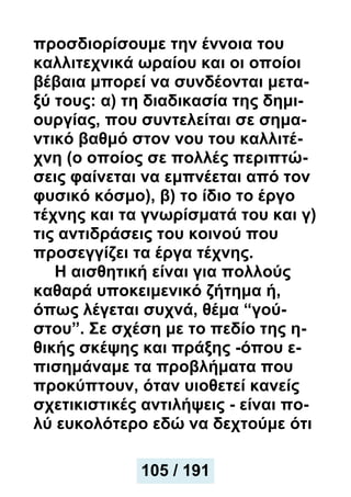 προσδιορίσουμε την έννοια του
καλλιτεχνικά ωραίου και οι οποίοι
βέβαια μπορεί να συνδέονται μετα-
ξύ τους: α) τη διαδικασία της δημι-
ουργίας, που συντελείται σε σημα-
ντικό βαθμό στον νου του καλλιτέ-
χνη (ο οποίος σε πολλές περιπτώ-
σεις φαίνεται να εμπνέεται από τον
φυσικό κόσμο), β) το ίδιο το έργο
τέχνης και τα γνωρίσματά του και γ)
τις αντιδράσεις του κοινού που
προσεγγίζει τα έργα τέχνης.
Η αισθητική είναι για πολλούς
καθαρά υποκειμενικό ζήτημα ή,
όπως λέγεται συχνά, θέμα “γού-
στου”. Σε σχέση με το πεδίο της η-
θικής σκέψης και πράξης -όπου ε-
πισημάναμε τα προβλήματα που
προκύπτουν, όταν υιοθετεί κανείς
σχετικιστικές αντιλήψεις - είναι πο-
λύ ευκολότερο εδώ να δεχτούμε ότι
105 / 191
 