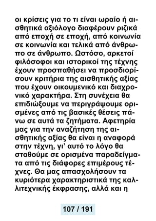οι κρίσεις για το τι είναι ωραίο ή αι-
σθητικά αξιόλογο διαφέρουν ριζικά
από εποχή σε εποχή, από κοινωνία
σε κοινωνία και τελικά από άνθρω-
πο σε άνθρωπο. Ωστόσο, αρκετοί
φιλόσοφοι και ιστορικοί της τέχνης
έχουν προσπαθήσει να προσδιορί-
σουν κριτήρια της αισθητικής αξίας
που έχουν οικουμενικό και διαχρο-
νικό χαρακτήρα. Στη συνέχεια θα
επιδιώξουμε να περιγράψουμε ορι-
σμένες από τις βασικές θέσεις πά-
νω σε αυτά τα ζητήματα. Αφετηρία
μας για την αναζήτηση της αι-
σθητικής αξίας θα είναι η αναφορά
στην τέχνη, γι’ αυτό το λόγο θα
σταθούμε σε ορισμένα παραδείγμα-
τα από τις διάφορες επιμέρους τέ-
χνες. Θα μας απασχολήσουν τα
κυριότερα χαρακτηριστικά της καλ-
λιτεχνικής έκφρασης, αλλά και η
107 / 191
107 / 191
 