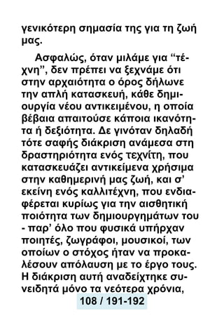 γενικότερη σημασία της για τη ζωή
μας.
Ασφαλώς, όταν μιλάμε για “τέ-
χνη”, δεν πρέπει να ξεχνάμε ότι
στην αρχαιότητα ο όρος δήλωνε
την απλή κατασκευή, κάθε δημι-
ουργία νέου αντικειμένου, η οποία
βέβαια απαιτούσε κάποια ικανότη-
τα ή δεξιότητα. Δε γινόταν δηλαδή
τότε σαφής διάκριση ανάμεσα στη
δραστηριότητα ενός τεχνίτη, που
κατασκευάζει αντικείμενα χρήσιμα
στην καθημερινή μας ζωή, και σ’
εκείνη ενός καλλιτέχνη, που ενδια-
φέρεται κυρίως για την αισθητική
ποιότητα των δημιουργημάτων του
- παρ’ όλο που φυσικά υπήρχαν
ποιητές, ζωγράφοι, μουσικοί, των
οποίων ο στόχος ήταν να προκα-
λέσουν απόλαυση με το έργο τους.
Η διάκριση αυτή αναδείχτηκε συ-
νειδητά μόνο τα νεότερα χρόνια,
108 / 191-192
 