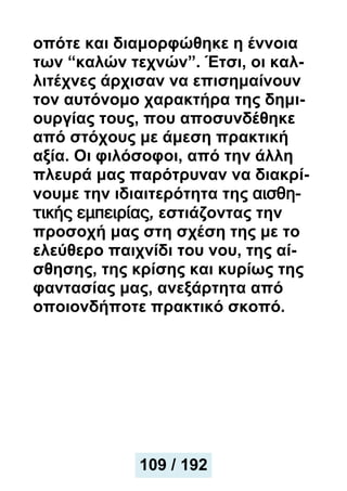 οπότε και διαμορφώθηκε η έννοια
των “καλών τεχνών”. Έτσι, οι καλ-
λιτέχνες άρχισαν να επισημαίνουν
τον αυτόνομο χαρακτήρα της δημι-
ουργίας τους, που αποσυνδέθηκε
από στόχους με άμεση πρακτική
αξία. Οι φιλόσοφοι, από την άλλη
πλευρά μας παρότρυναν να διακρί-
νουμε την ιδιαιτερότητα της αισθη-
τικής εμπειρίας, εστιάζοντας την
προσοχή μας στη σχέση της με το
ελεύθερο παιχνίδι του νου, της αί-
σθησης, της κρίσης και κυρίως της
φαντασίας μας, ανεξάρτητα από
οποιονδήποτε πρακτικό σκοπό.
109 / 192
 