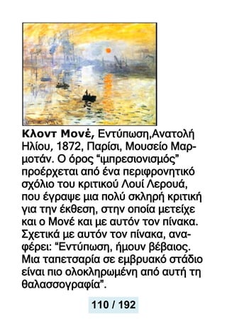 Κλοντ Μονέ, Εντύπωση,Ανατολή
Ηλίου, 1872, Παρίσι, Μουσείο Μαρ-
μοτάν. Ο όρος “ιμπρεσιονισμός”
προέρχεται από ένα περιφρονητικό
σχόλιο του κριτικού Λουί Λερουά,
που έγραψε μια πολύ σκληρή κριτική
για την έκθεση, στην οποία μετείχε
και ο Μονέ και με αυτόν τον πίνακα.
Σχετικά με αυτόν τον πίνακα, ανα-
φέρει: “Εντύπωση, ήμουν βέβαιος.
Μια ταπετσαρία σε εμβρυακό στάδιο
είναι πιο ολοκληρωμένη από αυτή τη
θαλασσογραφία”.
110 / 192
 
