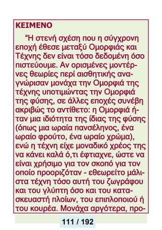 ΚΕΙΜΕΝΟ
“Η στενή σχέση που η σύγχρονη
εποχή έθεσε μεταξύ Ομορφιάς και
Τέχνης δεν είναι τόσο δεδομένη όσο
πιστεύουμε. Αν ορισμένες μοντέρ-
νες θεωρίες περί αισθητικής ανα-
γνώρισαν μονάχα την Ομορφιά της
τέχνης υποτιμώντας την Ομορφιά
της φύσης, σε άλλες εποχές συνέβη
ακριβώς το αντίθετο: η Ομορφιά ή-
ταν μια ιδιότητα της ίδιας της φύσης
(όπως μια ωραία πανσέληνος, ένα
ωραίο φρούτο, ένα ωραίο χρώμα),
ενώ η τέχνη είχε μοναδικό χρέος της
να κάνει καλά ό,τι έφτιαχνε, ώστε να
είναι χρήσιμο για τον σκοπό για τον
οποίο προοριζόταν - εθεωρείτο μάλι-
στα τέχνη τόσο αυτή του ζωγράφου
και του γλύπτη όσο και του κατα-
σκευαστή πλοίων, του επιπλοποιού ή
του κουρέα. Μονάχα αργότερα, προ-
111 / 192
 