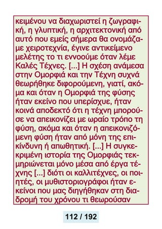 κειμένου να διαχωριστεί η ζωγραφι-
κή, η γλυπτική, η αρχιτεκτονική από
αυτό που εμείς σήμερα θα ονομάζα-
με χειροτεχνία, έγινε αντικείμενο
μελέτης το τι εννοούμε όταν λέμε
Καλές Τέχνες. [...] Η σχέση ανάμεσα
στην Ομορφιά και την Τέχνη συχνά
θεωρήθηκε διφορούμενη, γιατί, ακό-
μα και όταν η Ομορφιά της φύσης
ήταν εκείνο που υπερίσχυε, ήταν
κοινά αποδεκτό ότι η τέχνη μπορού-
σε να απεικονίζει με ωραίο τρόπο τη
φύση, ακόμα και όταν η απεικονιζό-
μενη φύση ήταν από μόνη της επι-
κίνδυνη ή απωθητική. [...] Η συγκε-
κριμένη ιστορία της Ομορφιάς τεκ-
μηριώνεται μόνο μέσα από έργα τέ-
χνης [...] διότι οι καλλιτέχνες, οι ποι-
ητές, οι μυθιστοριογράφοι ήταν ε-
κείνοι που μας διηγήθηκαν στη δια-
δρομή του χρόνου τι θεωρούσαν
112 / 192
 