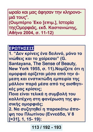 ωραίο και μας άφησαν την κληρονο-
μιά τους”.
(Ουμπέρτο Έκο [επιμ.], Ιστορία
τηςΟμορφιάς, εκδ. Καστανιώτης,
Αθήνα 2004, σ. 11-12)
ΕΡΩΤΗΣΕΙΣ
1. “Δεν κρίνεις ένα δειλινό, μόνο το
νιώθεις και το χαίρεσαι” (G.
Santayana, The Sense of Beauty,
New York 1955, σ. 11).Νομίζετε ότι η
ομορφιά ορίζεται μέσα από την ά-
μεση και ενστικτώδη εμπειρία της
μάλλον παρά μέσα από τις αισθητι-
κές μας κρίσεις;
Ποια είναι τελικά η συμβολή του
καλλιτέχνη στη φανέρωση της φυ-
σικής ομορφιάς;
2. Να συζητηθεί η παρακάτω άπο-
ψη του Πλωτίνου (Εννεάδα, V 8
[=31], 1, 15- 19):
113 / 192 - 193
 