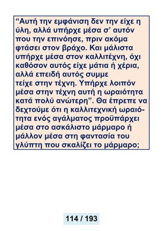 “Αυτή την εμφάνιση δεν την είχε η
ύλη, αλλά υπήρχε μέσα σ’ αυτόν
που την επινόησε, πριν ακόμα
φτάσει στον βράχο. Και μάλιστα
υπήρχε μέσα στον καλλιτέχνη, όχι
καθόσον αυτός είχε μάτια ή χέρια,
αλλά επειδή αυτός συμμε
τείχε στην τέχνη. Υπήρχε λοιπόν
μέσα στην τέχνη αυτή η ωραιότητα
κατά πολύ ανώτερη”. Θα έπρεπε να
δεχτούμε ότι η καλλιτεχνική ωραιό-
τητα ενός αγάλματος προϋπάρχει
μέσα στο ασκάλιστο μάρμαρο ή
μάλλον μέσα στη φαντασία του
γλύπτη που σκαλίζει το μάρμαρο;
114 / 193
 